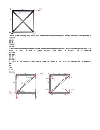 1. Which of the following most nearly gives the relative displacement of joints B and D if member BD is removed, in
meters?
A.0.012
B.0.004
C.0.005
D.0.008
2. Which of the following most nearly gives the relative displacement of joints B and D due to two unit loads (1 N)
acting at joints B and D acting towards each other, if member BD is removed.
A.0.001m
B.0.003m
C.0.004m
D.0.002m
3. Which of the following most nearly gives the value of the force on member BD in Newtons?
A.6.4
B.7.3
C.9.5
D. 7.9
Solution:
 