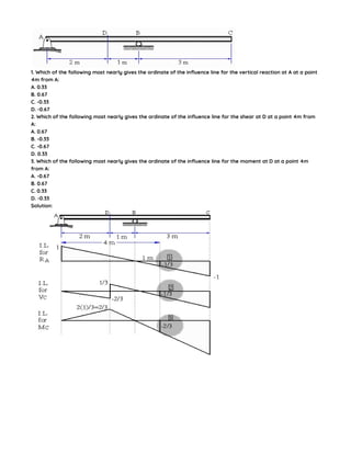 1. Which of the following most nearly gives the ordinate of the influence line for the vertical reaction at A at a point
4m from A:
A. 0.33
B. 0.67
C. -0.33
D. -0.67
2. Which of the following most nearly gives the ordinate of the influence line for the shear at D at a point 4m from
A:
A. 0.67
B. -0.33
C. -0.67
D. 0.33
3. Which of the following most nearly gives the ordinate of the influence line for the moment at D at a point 4m
from A:
A. -0.67
B. 0.67
C. 0.33
D. -0.33
Solution:
 
