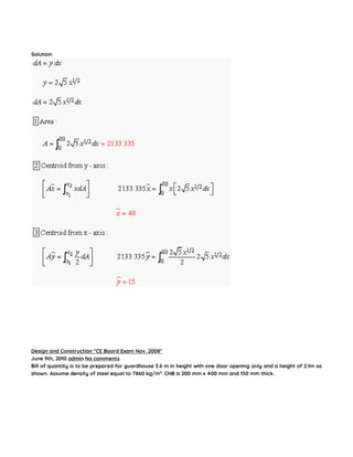 Solution:
Design and Construction “CE Board Exam Nov. 2008″
June 9th, 2010 admin No comments
Bill of quantity is to be prepared for guardhouse 3.6 m in height with one door opening only and a height of 2.1m as
shown. Assume density of steel equal to 7860 kg/m3
. CHB is 200 mm x 400 mm and 150 mm thick.
 