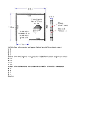 1. Which of the following most nearly gives the total length of 12mm bars in meters:
A. 72
B. 65
C. 86
D. 58
2. Which of the following most nearly gives the weight of 12mm bars in Kilogram per meters:
A. 0.89
B. 0.75
C. 0.93
D. 0.63
3. Which of the following most nearly gives the total weight of 12mm bars in Kilograms:
A. 44
B. 58
C. 77
D. 64
Solution:
 