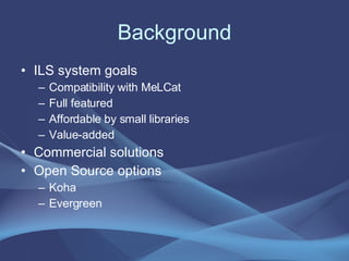 Background ILS system goals Compatibility with MeLCat Full featured Affordable by small libraries Value-added Commercial solutions Open Source options Koha Evergreen