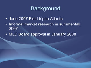 Background June 2007 Field trip to Atlanta Informal market research in summer/fall 2007 MLC Board approval in January 2008