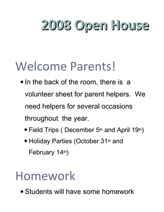 2008 Open House
                             November 18th
                   Ms. Cleek’s Fifth Grade

Welcome Parents!
 In the back of the room, there is a
 volunteer sheet for parent helpers. We
 need helpers for several occasions
 throughout the year.
  Field Trips ( December 5th and April 19th)
  Holiday Parties (October 31st and
  February 14th)


Homework
 Students will have some homework
 