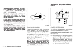 WINDSHIELD WIPER AND WASHER
                                                                                                 SWITCH

Statement related to Section 15 of FCC
Rules for NISSAN Vehicle Immobilizer Sys-
tem (CONT ASSY — IMMOBILIZER, ANT
ASSY — IMMOBILIZER)
This device complies with part 15 of the
FCC Rules and RSS-210 of Industry
Canada. Operation is subject to the follow-
ing two conditions;
(1) This device may not cause harmful in-
terference, and (2) this device must accept
any interference received, including inter-
ference that may cause undesired opera-
tion of the device.
                                                                                      LIC0474                                            WIC0843
CHANGES OR MODIFICATIONS NOT EX-
PRESSLY APPROVED BY THE PARTY RE-             Security indicator light                           SWITCH OPERATION
SPONSIBLE FOR COMPLIANCE COULD
VOID THE USER’S AUTHORITY TO OPER-            The security indicator light blinks whenever the   The windshield wiper and washer operates when
ATE THE EQUIPMENT.                            ignition switch is in the LOCK, OFF or ACC         the ignition switch is in the ON position.
                                              position. This function indicates the NISSAN Ve-
                                              hicle Immobilizer System is operational.           Push the lever down to operate the wiper at the
                                                                                                 following speed:
                                              If the NISSAN Vehicle Immobilizer System is mal-
                                              functioning, the light will remain on while the    ᭺
                                                                                                 1   Intermittent (INT) — intermittent operation
                                              ignition key is in the ON position.                    can be adjusted by turning the knob toward
                                              If the light still remains on and/or the en-
                                                                                                     ᭺ (Slower) or ᭺ (Faster). Also, the inter-
                                                                                                      A               B
                                                                                                     mittent operation speed varies in accor-
                                              gine will not start, see a NISSAN dealer for           dance with the vehicle speed. (For example,
                                              NISSAN Vehicle Immobilizer System ser-                 when the vehicle speed is high, the intermit-
                                              vice as soon as possible. Please bring all
                                                                                                     tent operation speed will be faster.)
                                              registered keys that you have when visiting
                                              your NISSAN dealer for service.
2-24 Instruments and controls




                                                                          ੬ REVIEW COPY—2008 Pathfinder (pat)
                                                                          Owners Manual—USA_English (nna)
                                                                          10/01/07—debbie ੭
 