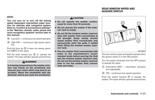 REAR WINDOW WIPER AND
                                                                                                 WASHER SWITCH

NOTE:
                                                                      CAUTION
You can turn on or turn off the driving              ● Do not operate the washer continu-
speed dependent intermittent wiper func-               ously for more than 30 seconds.
tion for vehicles with navigation system.
Refer to “Comfort & Convenience settings”            ● Do not operate the washer if the reser-
in the “Monitor, climate, audio, phone and             voir tank is empty.
voice recognition systems” section later in          ● Do not fill the window washer reservoir
this manual.                                           tank with washer fluid concentrates at
᭺
2   Low (LO) — continuous low speed operation          full strength. Some methyl alcohol
                                                       based washer fluid concentrates may
᭺
3   High (HI) — continuous high speed opera-           permanently stain the grille if spilled
    tion                                               while filling the window washer reser-
Push the lever up ᭺ to have one sweep opera-
                    4                                  voir tank.
tion (MIST) of the wiper.                            ● Pre-mix washer fluid concentrates with                                             WIC0844
Pull the lever toward you ᭺ to operate the
                              5                        water to the manufacturer’s recom-        The rear window wiper and washer operate when
washer. The wiper will also operate several times.     mended levels before pouring the fluid    the ignition switch is in the ON position.
                                                       into the window washer reservoir tank.
                                                       Do not use the window washer reservoir    Turn the switch clockwise from the OFF position
                    WARNING
                                                       tank to mix the washer fluid concen-      to operate the wiper.
In freezing temperatures the washer solu-              trate and water.
tion may freeze on the windshield and                                                            ᭺
                                                                                                 1   Intermittent (INT) – intermittent operation
obscure your vision which may lead to an                                                             (not adjustable)
accident. Warm the windshield with the
defroster before you wash the windshield.
                                                                                                 ᭺
                                                                                                 2   ON – continuous low speed operation
                                                                                                 Push the switch forward ᭺ to operate the
                                                                                                                               3
                                                                                                 washer. The wiper will also operate several times.




                                                                                                           Instruments and controls 2-25




                                                                             ੬ REVIEW COPY—2008 Pathfinder (pat)
                                                                             Owners Manual—USA_English (nna)
                                                                             10/01/07—debbie ੭
 