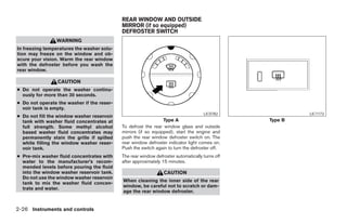 REAR WINDOW AND OUTSIDE
                                            MIRROR (if so equipped)
                                            DEFROSTER SWITCH
                WARNING
In freezing temperatures the washer solu-
tion may freeze on the window and ob-
scure your vision. Warm the rear window
with the defroster before you wash the
rear window.

                 CAUTION
● Do not operate the washer continu-
  ously for more than 30 seconds.
● Do not operate the washer if the reser-
  voir tank is empty.
                                                                                    LIC0782                    LIC1173
● Do not fill the window washer reservoir
  tank with washer fluid concentrates at                        Type A                               Type B
  full strength. Some methyl alcohol        To defrost the rear window glass and outside
  based washer fluid concentrates may       mirrors (if so equipped), start the engine and
  permanently stain the grille if spilled   push the rear window defroster switch on. The
  while filling the window washer reser-    rear window defroster indicator light comes on.
  voir tank.                                Push the switch again to turn the defroster off.
● Pre-mix washer fluid concentrates with    The rear window defroster automatically turns off
  water to the manufacturer’s recom-        after approximately 15 minutes.
  mended levels before pouring the fluid
  into the window washer reservoir tank.                        CAUTION
  Do not use the window washer reservoir
                                            When cleaning the inner side of the rear
  tank to mix the washer fluid concen-
                                            window, be careful not to scratch or dam-
  trate and water.
                                            age the rear window defroster.


2-26 Instruments and controls




                                                                         ੬ REVIEW COPY—2008 Pathfinder (pat)
                                                                         Owners Manual—USA_English (nna)
                                                                         10/01/07—debbie ੭
 