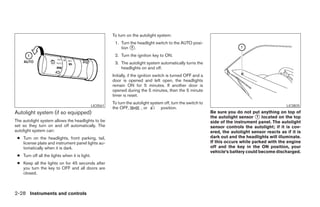 To turn on the autolight system:
                                                          1. Turn the headlight switch to the AUTO posi-
                                                             tion ᭺.
                                                                   1

                                                          2. Turn the ignition key to ON.
                                                          3. The autolight system automatically turns the
                                                             headlights on and off.
                                                         Initially, if the ignition switch is turned OFF and a
                                                         door is opened and left open, the headlights
                                                         remain ON for 5 minutes. If another door is
                                                         opened during the 5 minutes, then the 5 minute
                                                         timer is reset.
                                                         To turn the autolight system off, turn the switch to
                                               LIC0561                                                                                                LIC0835
                                                         the OFF,        , or       position.
Autolight system (if so equipped)                                                                                Be sure you do not put anything on top of
                                                                                                                 the autolight sensor ᭺ located on the top
                                                                                                                                        1
The autolight system allows the headlights to be                                                                 side of the instrument panel. The autolight
set so they turn on and off automatically. The                                                                   sensor controls the autolight; if it is cov-
autolight system can:                                                                                            ered, the autolight sensor reacts as if it is
 ● Turn on the headlights, front parking, tail,                                                                  dark out and the headlights will illuminate.
   license plate and instrument panel lights au-                                                                 If this occurs while parked with the engine
   tomatically when it is dark.                                                                                  off and the key in the ON position, your
                                                                                                                 vehicle’s battery could become discharged.
 ● Turn off all the lights when it is light.
 ● Keep all the lights on for 45 seconds after
   you turn the key to OFF and all doors are
   closed.



2-28 Instruments and controls




                                                                                        ੬ REVIEW COPY—2008 Pathfinder (pat)
                                                                                        Owners Manual—USA_English (nna)
                                                                                        10/01/07—debbie ੭
 