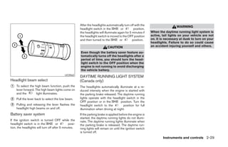 After the headlights automatically turn off with the
                                                                                                                                WARNING
                                                       headlight switch in the          or         position,
                                                       the headlights will illuminate again for 5 minutes if   When the daytime running light system is
                                                       the headlight switch is moved to the OFF position       active, tail lights on your vehicle are not
                                                       and then turned to the          or         position.    on. It is necessary at dusk to turn on your
                                                                                                               headlights. Failure to do so could cause
                                                                             CAUTION                           an accident injuring yourself and others.

                                                       Even though the battery saver feature au-
                                                       tomatically turns off the headlights after a
                                                       period of time, you should turn the head-
                                                       light switch to the OFF position when the
                                                       engine is not running to avoid discharging
                                                       the vehicle battery.
                                           LIC0562
                                                       DAYTIME RUNNING LIGHT SYSTEM
Headlight beam select                                  (Canada only)
᭺
1   To select the high beam function, push the         The headlights automatically illuminate at a re-
    lever forward. The high beam lights come on        duced intensity when the engine is started with
    and the         light illuminates.                 the parking brake released. The daytime running
                                                       lights operate with the headlight switch in the
᭺
2   Pull the lever back to select the low beam.
                                                       OFF position or in the          position. Turn the
᭺
3   Pulling and releasing the lever flashes the        headlight switch to the           position for full
    headlight high beams on and off.                   illumination when driving at night.
Battery saver system                                   If the parking brake is applied before the engine is
                                                       started, the daytime running lights do not illumi-
If the ignition switch is turned OFF while the         nate. The daytime running lights illuminate when
headlight switch is in the            or       posi-   the parking brake is released. The daytime run-
tion, the headlights will turn off after 5 minutes.    ning lights will remain on until the ignition switch
                                                       is turned off.
                                                                                                                       Instruments and controls 2-29




                                                                                      ੬ REVIEW COPY—2008 Pathfinder (pat)
                                                                                      Owners Manual—USA_English (nna)
                                                                                      10/01/07—debbie ੭
 