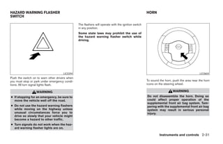 HAZARD WARNING FLASHER                                                                               HORN
SWITCH

                                                The flashers will operate with the ignition switch
                                                in any position.
                                                Some state laws may prohibit the use of
                                                the hazard warning flasher switch while
                                                driving.




                                     LIC0394                                                                                               LIC0604
Push the switch on to warn other drivers when
you must stop or park under emergency condi-                                                         To sound the horn, push the area near the horn
tions. All turn signal lights flash.                                                                 icons on the steering wheel.

                  WARNING                                                                                               WARNING
● If stopping for an emergency, be sure to                                                           Do not disassemble the horn. Doing so
  move the vehicle well off the road.                                                                could affect proper operation of the
                                                                                                     supplemental front air bag system. Tam-
● Do not use the hazard warning flashers                                                             pering with the supplemental front air bag
  while moving on the highway unless                                                                 system may result in serious personal
  unusual circumstances force you to                                                                 injury.
  drive so slowly that your vehicle might
  become a hazard to other traffic.
● Turn signals do not work when the haz-
  ard warning flasher lights are on.

                                                                                                              Instruments and controls 2-31




                                                                              ੬ REVIEW COPY—2008 Pathfinder (pat)
                                                                              Owners Manual—USA_English (nna)
                                                                              10/01/07—debbie ੭
 