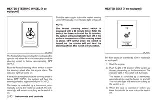 HEATED STEERING WHEEL (if so                                                                                 HEATED SEAT (if so equipped)
equipped)

                                                      Push the switch again to turn the heated steering
                                                      wheel off manually. The indicator light will go off.

                                                      NOTE:
                                                      The heated steering wheel switch is
                                                      equipped with a 30 minute timer. After the
                                                      switch has been activated for 30 minutes,
                                                      the system will automatically turn off. If the
                                                      surface temperature of the steering wheel
                                                      is above 68°F (20°C) when the switch is
                                                      turned on, the system will not heat the
                                                      steering wheel. This is not a malfunction.


                                           LIC0421                                                                                                     LIC1041
The heated steering wheel system is designed to
operate only when the surface temperature of the                                                             The front seats are warmed by built-in heaters (if
steering wheel is below approximately 68°F                                                                   so equipped).
(20°C).                                                                                                       1. Start the engine.
Push the heated steering wheel switch to warm                                                                 2. Push the LO or HI position of the switch, as
the steering wheel after the engine starts. The                                                                  desired, depending on the temperature. The
indicator light will come on.                                                                                    indicator light in the switch will illuminate.
If the surface temperature of the steering wheel is                                                              The heater is controlled by a thermostat,
below 68°F (20°C), the system will heat the                                                                      automatically turning the heater on and off.
steering wheel to approximately 86°F (30°C).                                                                     The indicator light will remain on as long as
                                                                                                                 the switch is on.
The heater is controlled by a thermostat, auto-
matically turning the heater on and off. The indi-                                                            3. When the seat is warmed or before you
cator light will remain on as long as the switch is                                                              leave the vehicle, be sure to turn the switch
on.                                                                                                              off.
2-32 Instruments and controls




                                                                                     ੬ REVIEW COPY—2008 Pathfinder (pat)
                                                                                     Owners Manual—USA_English (nna)
                                                                                     10/01/07—debbie ੭
 