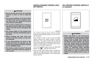 VEHICLE DYNAMIC CONTROL (VDC)                           HILL DESCENT CONTROL SWITCH (if
                                                OFF SWITCH                                              so equipped)

                   CAUTION
● Do not use the seat heater for extended
  periods or when no one is using the
  seat.
● Do not put anything on the seat which
  insulates heat, such as a blanket, cush-
  ion, seat cover, etc. Otherwise, the seat
  may become overheated.
● Do not place anything hard or heavy on
  the seat or pierce it with a pin or similar
  object. This may result in damage to the
  heater.
● Any liquid spilled on the heated seat                                                    WIC0534                                        LIC0743
  should be removed immediately with a          The vehicle should be driven with the Vehicle
  dry cloth.                                                                                                            WARNING
                                                Dynamic Control (VDC) system on for most driv-
● When cleaning the seat, never use             ing conditions.                                         ● Never rely solely on the hill descent
  gasoline, benzine, thinner, or any simi-      If the vehicle is stuck in mud or snow, the VDC           control system to control vehicle speed
  lar materials.                                system reduces the engine output to reduce                when driving on steep downhill grades.
                                                wheel spin. The engine speed will be reduced              Always drive carefully when using the
● If any abnormalities are found or the                                                                   hill descent control system and decel-
                                                even if the accelerator is depressed to the floor. If
  heated seat does not operate, turn the                                                                  erate the vehicle speed by depressing
                                                maximum engine power is needed to free a stuck
  switch off and have the system checked                                                                  the brake pedal if necessary. Be espe-
                                                vehicle, turn the VDC system off.
  by your NISSAN dealer.                                                                                  cially careful when driving on frozen,
                                                To turn off the VDC system, push the VDC OFF              muddy or extremely steep downhill
● The battery could run down if the seat        switch. The          indicator will come on.
  heater is operated while the engine is                                                                  roads. Failure to control vehicle speed
  not running.                                  Push the VDC OFF switch again or restart the              may result in a loss of control of the
                                                engine to turn ON the system. See “Vehicle Dy-            vehicle and possible serious injury or
                                                namic Control (VDC) system” in the “Starting and          death.
                                                driving” section.
                                                                                                                Instruments and controls 2-33




                                                                               ੬ REVIEW COPY—2008 Pathfinder (pat)
                                                                               Owners Manual—USA_English (nna)
                                                                               10/01/07—debbie ੭
 