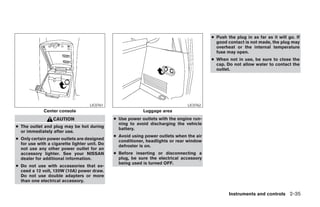 ● Push the plug in as far as it will go. If
                                                                                           good contact is not made, the plug may
                                                                                           overheat or the internal temperature
                                                                                           fuse may open.
                                                                                         ● When not in use, be sure to close the
                                                                                           cap. Do not allow water to contact the
                                                                                           outlet.




                                    LIC0761                                    LIC0762
             Center console                                Luggage area
                  CAUTION                     ● Use power outlets with the engine run-
                                                ning to avoid discharging the vehicle
● The outlet and plug may be hot during         battery.
  or immediately after use.
                                              ● Avoid using power outlets when the air
● Only certain power outlets are designed       conditioner, headlights or rear window
  for use with a cigarette lighter unit. Do     defroster is on.
  not use any other power outlet for an
  accessory lighter. See your NISSAN          ● Before inserting or disconnecting a
  dealer for additional information.            plug, be sure the electrical accessory
                                                being used is turned OFF.
● Do not use with accessories that ex-
  ceed a 12 volt, 120W (10A) power draw.
  Do not use double adapters or more
  than one electrical accessory.

                                                                                                 Instruments and controls 2-35




                                                                      ੬ REVIEW COPY—2008 Pathfinder (pat)
                                                                      Owners Manual—USA_English (nna)
                                                                      10/01/07—debbie ੭
 