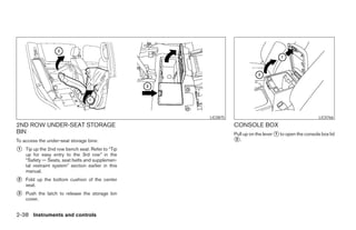 LIC0875                                             LIC0766
2ND ROW UNDER-SEAT STORAGE                                           CONSOLE BOX
BIN                                                                  Pull up on the lever ᭺ to open the console box lid
                                                                                          1
To access the under-seat storage bins:                               ᭺.
                                                                      2

᭺
1   Tip up the 2nd row bench seat. Refer to “Tip
    up for easy entry to the 3rd row” in the
    “Safety — Seats, seat belts and supplemen-
    tal restraint system” section earlier in this
    manual.
᭺
2   Fold up the bottom cushion of the center
    seat.
᭺
3   Push the latch to release the storage bin
    cover.


2-38 Instruments and controls




                                                    ੬ REVIEW COPY—2008 Pathfinder (pat)
                                                    Owners Manual—USA_English (nna)
                                                    10/01/07—debbie ੭
 