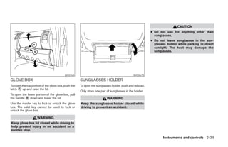 CAUTION
                                                                                                        ● Do not use for anything other than
                                                                                                          sunglasses.
                                                                                                        ● Do not leave sunglasses in the sun-
                                                                                                          glasses holder while parking in direct
                                                                                                          sunlight. The heat may damage the
                                                                                                          sunglasses.




                                          LIC0768                                            WIC0673
GLOVE BOX                                            SUNGLASSES HOLDER
To open the top portion of the glove box, push the   To open the sunglasses holder, push and release.
latch ᭺ up and raise the lid.
      A
                                                     Only store one pair of sunglasses in the holder.
To open the lower portion of the glove box, pull
the handle ᭺ down and lower the lid.
           B                                                             WARNING
Use the master key to lock or unlock the glove       Keep the sunglasses holder closed while
box. The valet key cannot be used to lock or         driving to prevent an accident.
unlock the glove box.

                    WARNING
Keep glove box lid closed while driving to
help prevent injury in an accident or a
sudden stop.

                                                                                                               Instruments and controls 2-39




                                                                                  ੬ REVIEW COPY—2008 Pathfinder (pat)
                                                                                  Owners Manual—USA_English (nna)
                                                                                  10/01/07—debbie ੭
 