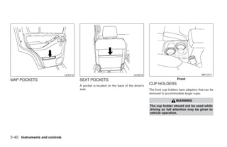 LIC0772                                          LIC0575                                          WIC1271

MAP POCKETS                               SEAT POCKETS                                                          Front

                                          A pocket is located on the back of the driver’s
                                                                                            CUP HOLDERS
                                          seat.                                             The front cup holders have adapters that can be
                                                                                            removed to accommodate larger cups.

                                                                                                               WARNING
                                                                                            The cup holder should not be used while
                                                                                            driving so full attention may be given to
                                                                                            vehicle operation.




2-40 Instruments and controls




                                                                      ੬ REVIEW COPY—2008 Pathfinder (pat)
                                                                      Owners Manual—USA_English (nna)
                                                                      10/01/07—debbie ੭
 