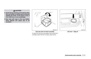 CAUTION
● Avoid abrupt starting and braking when
  the cup holder is being used to prevent
  spilling the drink. If the liquid is hot, it
  can scald you or your passenger.
● Use only soft cups in the cup holder.
  Hard objects can injure you in an
  accident.




                                                                                         WIC0771                            LIC0773
                                                       2nd row (rear of front console)                   3rd row — Type A
                                                 To open the 2nd row cup holders (rear of the front
                                                 console), lower the lid. To close, raise the lid.




                                                                                                      Instruments and controls 2-41




                                                                               ੬ REVIEW COPY—2008 Pathfinder (pat)
                                                                               Owners Manual—USA_English (nna)
                                                                               10/01/07—debbie ੭
 