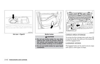 LIC0774                                      LIC0784                                            LIC0777
          3rd row — Type B                              Bottle holder                  CARGO AREA STORAGE
                                                           CAUTION                     To access the floor storage area, push down ᭺   1
                                          ● Do not use bottle holder for any other     to raise the handle, then pull up on the handle ᭺
                                                                                                                                       2
                                            objects that could be thrown about in      to lift the luggage board.
                                            the vehicle and possibly injure people
                                            during sudden braking or an accident.      LUGGAGE HOOKS
                                          ● Do not use bottle holder for open liquid   The luggage hooks can be used to secure cargo
                                            containers.                                with ropes or other types of straps.




2-42 Instruments and controls




                                                                   ੬ REVIEW COPY—2008 Pathfinder (pat)
                                                                   Owners Manual—USA_English (nna)
                                                                   10/01/07—debbie ੭
 