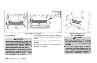 LIC0778                                         LIC0793
                                Large net (if so equipped)                                                  Right-hand luggage side
CARGO NETS                                      The cargo nets help keep packages in the cargo                net (if so equipped)
                                                area from moving around while the vehicle is in
                                                                                                                     WARNING
                 WARNING                        motion.
                                                                                                    ● The cargo restrained in the luggage
● Properly secure all cargo to help pre-        To install the cargo net, attach the hooks to the     side nets must not exceed 8.5 lb (3.9 kg)
  vent it from sliding or shifting. Do not      retainers.                                            for each net or the net may not stay
  place cargo higher than the seatbacks.        To remove the cargo net, detach the hooks from        secured.
  In a sudden stop or collision, unsecured      the cargo net retainers.
  cargo could cause personal injury.                                                                ● Do not place sharp objects in the lug-
                                                                                                      gage side nets. Such objects may be-
● Be sure to secure all four hooks into the                                                           come dangerous projectiles and cause
  retainers. The cargo restrained in the                                                              injury when the vehicle is moving or if
  net must not exceed 30 lbs. (13.6 kg) or                                                            the vehicle is involved in a collision.
  the net may not stay secured.


2-44 Instruments and controls




                                                                             ੬ REVIEW COPY—2008 Pathfinder (pat)
                                                                             Owners Manual—USA_English (nna)
                                                                             10/01/07—debbie ੭
 