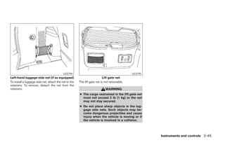LIC0794                                           LIC0795
Left-hand luggage side net (if so equipped)                               Lift gate net
To install a luggage side net, attach the net to the   The lift gate net is not removable.
retainers. To remove, detach the net from the
retainers.                                                                  WARNING
                                                       ● The cargo restrained in the lift gate net
                                                         must not exceed 2 lb (1 kg) or the net
                                                         may not stay secured.
                                                       ● Do not place sharp objects in the lug-
                                                         gage side nets. Such objects may be-
                                                         come dangerous projectiles and cause
                                                         injury when the vehicle is moving or if
                                                         the vehicle is involved in a collision.




                                                                                                          Instruments and controls 2-45




                                                                                     ੬ REVIEW COPY—2008 Pathfinder (pat)
                                                                                     Owners Manual—USA_English (nna)
                                                                                     10/01/07—debbie ੭
 