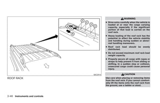 WARNING
                                                ● Drive extra carefully when the vehicle is
                                                  loaded at or near the cargo carrying
                                                  capacity, especially if the significant
                                                  portion of that load is carried on the
                                                  roof rack.
                                                ● Heavy loading of the roof rack has the
                                                  potential to affect the vehicle stability
                                                  and handling during sudden or abnor-
                                                  mal handling maneuvers.
                                                ● Roof rack load should be evenly
                                                  distributed.
                                                ● Do not exceed maximum roof rack load
                                                  weight capacity.
                                                ● Properly secure all cargo with ropes or
                                                  straps to help prevent it from sliding or
                                                  shifting. In a sudden stop or collision,
                                                  unsecured cargo could cause personal
                                                  injury.

                                      WIC0914                     CAUTION
ROOF RACK                                       Use care when placing or removing items
                                                from the roof rack. If you cannot comfort-
                                                ably lift the items onto the roof rack from
                                                the ground, use a ladder or stool.



2-46 Instruments and controls




                                ੬ REVIEW COPY—2008 Pathfinder (pat)
                                Owners Manual—USA_English (nna)
                                10/01/07—debbie ੭
 