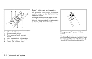 Driver’s side power window switch
                                             The driver’s side control panel is equipped with
                                             switches to open or close the front and rear
                                             passenger windows.
                                             To open a window, push the switch and hold it
                                             down. To close a window, pull the switch and
                                             hold it up. To stop the opening or closing function
                                             at any time, simply release the switch.




                                   WIC1124                                                                                               WIC1265
1.   Window lock button                                                                            Front passenger’s power window
2.   Power door lock switch                                                                        switch
3.   Front passenger’s side automatic
                                                                                                   The passenger’s window switch operates only
     switch
                                                                                                   the corresponding passenger’s window. To open
4.   Right rear passenger window switch                                                            the window, push the switch and hold it down ᭺.
                                                                                                                                                1
5.   Left rear passenger window switch                                                             To close the window, pull the switch up ᭺.2
6.   Driver’s side automatic switch




2-48 Instruments and controls




                                                                           ੬ REVIEW COPY—2008 Pathfinder (pat)
                                                                           Owners Manual—USA_English (nna)
                                                                           10/01/07—debbie ੭
 