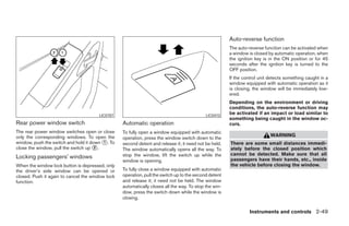 Auto-reverse function
                                                                                                       The auto-reverse function can be activated when
                                                                                                       a window is closed by automatic operation, when
                                                                                                       the ignition key is in the ON position or for 45
                                                                                                       seconds after the ignition key is turned to the
                                                                                                       OFF position.
                                                                                                       If the control unit detects something caught in a
                                                                                                       window equipped with automatic operation as it
                                                                                                       is closing, the window will be immediately low-
                                                                                                       ered.
                                                                                                       Depending on the environment or driving
                                                                                                       conditions, the auto-reverse function may
                                       LIC0787                                              LIC0410
                                                                                                       be activated if an impact or load similar to
                                                                                                       something being caught in the window oc-
Rear power window switch                          Automatic operation                                  curs.
The rear power window switches open or close      To fully open a window equipped with automatic
only the corresponding windows. To open the                                                                                WARNING
                                                  operation, press the window switch down to the
window, push the switch and hold it down ᭺. To
                                         1        second detent and release it; it need not be held.   There are some small distances immedi-
close the window, pull the switch up ᭺.
                                      2
                                                  The window automatically opens all the way. To       ately before the closed position which
                                                  stop the window, lift the switch up while the        cannot be detected. Make sure that all
Locking passengers’ windows                                                                            passengers have their hands, etc., inside
                                                  window is opening.
When the window lock button is depressed, only                                                         the vehicle before closing the window.
the driver’s side window can be opened or         To fully close a window equipped with automatic
closed. Push it again to cancel the window lock   operation, pull the switch up to the second detent
function.                                         and release it; it need not be held. The window
                                                  automatically closes all the way. To stop the win-
                                                  dow, press the switch down while the window is
                                                  closing.

                                                                                                                 Instruments and controls 2-49




                                                                                ੬ REVIEW COPY—2008 Pathfinder (pat)
                                                                                Owners Manual—USA_English (nna)
                                                                                10/01/07—debbie ੭
 