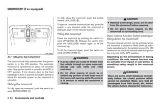 MOONROOF (if so equipped)


                                                      To fully close the moonroof, push the switch
                                                                                                                              CAUTION
                                                      toward UP/CLOSE ᭺.  2
                                                                                                         ● Remove water drops, snow, ice or sand
                                                      To open or close the moonroof part way, push the     from the moonroof before opening.
                                                      switch in any direction while the moonroof is
                                                      sliding to stop it in the desired position.        ● Do not place heavy objects on the
                                                                                                           moonroof or surrounding area.
                                                      Tilting the moonroof
                                                                                                         Auto reverse function (when closing or
                                                      Close the moonroof by pushing the switch to-       tilting down the moonroof)
                                                      ward UP/CLOSE ᭺. Release the switch, then
                                                                       2
                                                      push the UP/CLOSE switch again to tilt the         The auto reverse function can be activated when
                                                      moonroof up.                                       the moonroof is closed or tilted down by auto-
                                                                                                         matic operation when the ignition key is in the ON
                                                      To tilt the moonroof down, push the switch to-     position or for about 45 seconds after the ignition
                                          WIC0882     ward DOWN/OPEN ᭺.     1                            key is turned to the OFF position.
AUTOMATIC MOONROOF                                                       WARNING
                                                                                                         Depending on the environment or driving
                                                                                                         conditions, the auto reverse function may
The moonroof will only operate when the ignition      ● In an accident you could be thrown from          be activated if an impact or load similar to
switch is in the ON position. The automatic             the vehicle through an open moonroof.            something being caught in the moonroof
moonroof is operational for about 45 seconds,           Always use seat belts and child                  occurs.
even if the ignition switch is turned to the ACC or     restraints.
OFF position. If the driver’s door or the front       ● Do not allow anyone to stand up or                                    WARNING
passenger’s door is opened during this period of        extend any portion of their body out of          There are some small distances immedi-
about 45 seconds, power to the moonroof is              the moonroof opening while the vehicle           ately before the closed position which
canceled.                                               is in motion or while the moonroof is            cannot be detected. Make sure that all
                                                        closing.                                         passengers have their hands, etc., inside
Sliding the moonroof
                                                                                                         the vehicle before closing the moonroof.
To fully open the moonroof, push the switch to-
ward DOWN/OPEN ᭺.    1


2-50 Instruments and controls




                                                                                  ੬ REVIEW COPY—2008 Pathfinder (pat)
                                                                                  Owners Manual—USA_English (nna)
                                                                                  10/01/07—debbie ੭
 