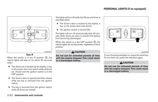 PERSONAL LIGHTS (if so equipped)


                                                    The lights will turn off while the 30 second timer is
                                                    activated when:
                                                     ● The driver’s door is locked by the keyfob, a
                                                       key, or the power door lock switch.
                                                     ● The ignition switch is turned ON.
                                                    The lights will turn off automatically after 30 min-
                                                    utes while doors are open to prevent the battery
                                                    from becoming discharged.
                                                    When the switch is in the OFF position ᭺, the 3
                                                    interior lights do not illuminate, regardless of door
                                                    position.

                                        LIC0792                           CAUTION                                                                      LIC0790
                        Type B                      Do not use for extended periods of time                 To turn the personal lights on, press the switches.
When the switch is in the O position ᭺, the 2       with the engine stopped. This could result              To turn them off, press the switches again.
interior lights will stay on for about 30 seconds   in a discharged battery.
when:                                                                                                                            CAUTION
 ● The doors are unlocked by the keyfob, a key                                                              Do not use for extended periods of time
   or the power door lock switch while all doors                                                            with the engine stopped. This could result
   are closed and the ignition switch is in the                                                             in a discharged battery.
   OFF position.
 ● The driver’s door is opened and then closed
   while the key is removed from the ignition
   switch.
 ● The key is removed from the ignition switch
   while all doors are closed.

2-52 Instruments and controls




                                                                                   ੬ REVIEW COPY—2008 Pathfinder (pat)
                                                                                   Owners Manual—USA_English (nna)
                                                                                   10/01/07—debbie ੭
 