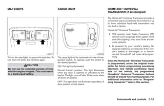 MAP LIGHTS                                          CARGO LIGHT                                         HOMELINKா UNIVERSAL
                                                                                                        TRANSCEIVER (if so equipped)

                                                                                                        The HomeLinkா Universal Transceiver provides a
                                                                                                        convenient way to consolidate the functions of up
                                                                                                        to three individual hand-held transmitters into
                                                                                                        one built-in device.
                                                                                                        HomeLinkா Universal Transceiver:
                                                                                                         ● Will operate most Radio Frequency (RF)
                                                                                                           devices such as garage doors, gates, home
                                                                                                           and office lighting, entry door locks and se-
                                                                                                           curity systems.
                                                                                                         ● Is powered by your vehicle’s battery. No
                                                                                                           separate batteries are required. If the vehi-
                                                                                                           cle’s battery is discharged or is discon-
                                         LIC0791                                             LIC0590       nected, HomeLinkா will retain all program-
To turn the map lights on, press the switches. To   The cargo light on the overhead trim has a three-      ming.
turn them off, press the switches again.            position switch. To operate, push the switch to     Once the HomeLinkா Universal Transceiver
                                                    the desired position.                               is programmed, retain the original trans-
                    CAUTION                         ON: The light is illuminated.                       mitter for future programming procedures
Do not use for extended periods of time                                                                 (Example: new vehicle purchases). Upon
                                                    Normal (center) position: The light illuminates
with the engine stopped. This could result                                                              sale of the vehicle, the programmed
                                                    when any door is opened or unlocked by the
in a discharged battery.                                                                                HomeLinkா Universal Transceiver buttons
                                                    keyfob. The light turns off after 30 seconds when
                                                    all doors are closed.                               should be erased for security purposes. For
                                                                                                        additional information refer to “Program-
                                                    OFF: The light does not illuminate regardless of    ming HomeLinkா” later in this section.
                                                    door position or lock status.




                                                                                                                  Instruments and controls 2-53




                                                                                    ੬ REVIEW COPY—2008 Pathfinder (pat)
                                                                                    Owners Manual—USA_English (nna)
                                                                                    10/01/07—debbie ੭
 
