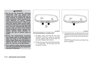 WARNING
● Do not use the HomeLinkா Universal
  Transceiver with any garage door
  opener that lacks safety stop and re-
  verse features as required by federal
  safety standards. (These standards be-
  came effective for opener models
  manufactured after April 1, 1982). A ga-
  rage door opener which cannot detect
  an object in the path of a closing garage
  door and then automatically stop and
  reverse, does not meet current federal
  safety standards. Using a garage door
  opener without these features in-                                                  WIC0986                                          WIC0987
  creases the risk of serious injury or
  death.                                      PROGRAMMING HOMELINKா                              3. Using both hands, simultaneously press and
                                                                                                    hold both the HomeLinkா button you want to
● During the programming procedure            1. To begin, press and hold the two outer             program and the hand-held transmitter but-
  your garage door or security gate will         HomeLinkா buttons (to clear the memory)
                                                                                                    ton.
  open and close (if the transmitter is          until the indicator light ᭺ blinks (after 20
                                                                           1
  within range). Make sure that people or        seconds). Release both buttons.                    DO NOT release the buttons until step 4 has
  objects are clear of the garage door,       2. Position the end of the hand-held transmitter      been completed.
  gate, etc. that you are programming.           1 - 3 inches (26 - 76 mm) away from the
● Your vehicle’s engine should be turned         HomeLinkா surface.
  off while programming the HomeLinkா
  Universal Transceiver.




2-54 Instruments and controls




                                                                          ੬ REVIEW COPY—2008 Pathfinder (pat)
                                                                          Owners Manual—USA_English (nna)
                                                                          10/01/07—debbie ੭
 