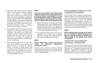 4. Hold down both buttons until the indicator        NOTE:                                                PROGRAMMING HOMELINKா FOR
   light on the HomeLinkா flashes, changing                                                               CANADIAN CUSTOMERS
                                                     Once you have pressed and released the
   from a “slow blink” to a “rapidly flashing        program button on the garage door open-
   blink”. This could take up to 90 seconds.                                                              Prior to 1992, D.O.C. regulations required hand-
                                                     er’s motor and the “training light” is lit, you      held transmitters to stop transmitting after 2 sec-
   When the indicator light flashes rapidly, both    have 30 seconds in which to perform step 7.
   buttons may be released. The rapidly flash-                                                            onds. To program your hand-held transmitter to
                                                     Use the help of a second person for conve-           HomeLinkா, continue to press and hold the
   ing light indicates successful programming.       nience to assist when performing this step.
   To activate the garage door or other pro-                                                              HomeLinkா button (see steps 2 - 4 under “Pro-
                                                      7. Within 30 seconds of pressing and releas-        gramming HomeLinkா”) while you press and re-
   grammed device, press and hold the pro-
                                                         ing the garage door opener program button,       press (“cycle”) your hand-held transmitters every
   grammed HomeLinkா button — releasing
                                                         quickly and firmly press and release the         2 seconds until the indicator light flashes rapidly
   when the device begins to activate.                                                                    (indicating successful programming).
                                                         HomeLinkா button you’ve just programmed.
5. If the indicator light on the HomeLinkா blinks        Press and release the HomeLinkா button up
   rapidly for 2 seconds and then turns solid,           to 3 times to complete the training.             NOTE:
   HomeLinkா has picked up a “rolling code”           8. Your HomeLinkா button should now be pro-         When programming a garage door opener,
   garage door opener signal. You will need to           grammed. (To program the remaining               etc., it is advised to unplug the device dur-
   proceed with the next steps to train the              HomeLinkா buttons for additional door or         ing the “cycling” process to prevent pos-
   HomeLinkா to complete the programming                 gate openers, follow steps 2-4 only.)            sible damage to the garage door opener
   which may require a ladder and another per-                                                            components.
   son for convenience.                              NOTE:
                                                                                                          OPERATING THE HOMELINKா
6. Press and release the “smart” or “learn” pro-     Do not repeat step 1 unless you want to              UNIVERSAL TRANSCEIVER
   gram button located on the garage door            “clear”  all   previously   programmed
   opener’s motor to activate the “training          HomeLinkா buttons.                                   The HomeLinkா Universal Transceiver (once pro-
   mode”. This button is usually located near                                                             grammed) may now be used to activate the ga-
                                                     If you have any questions or are having difficulty   rage door, etc. To operate, simply press the ap-
   the antenna wire that hangs down from the         programming your HomeLinkா buttons, refer to
   motor. If the wire originates from under a                                                             propriate programmed HomeLinkா Universal
                                                     the HomeLinkா web site at: www.homelink.com          Transceiver button. The red indicator light will
   light lens, you will need to remove the lens to   or call 1-800-355-3515.                              illuminate while the signal is being transmitted.
   access the program button.



                                                                                                                    Instruments and controls 2-55




                                                                                   ੬ REVIEW COPY—2008 Pathfinder (pat)
                                                                                   Owners Manual—USA_English (nna)
                                                                                   10/01/07—debbie ੭
 