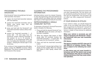 PROGRAMMING TROUBLE-                                CLEARING THE PROGRAMMED                               The HomeLinkா Universal Transceiver button has
DIAGNOSIS                                           INFORMATION                                           now been reprogrammed. The new device can
                                                                                                          be activated by pushing the HomeLinkா button
If the HomeLinkா does not quickly learn the hand-   Individual buttons cannot be cleared. However,        that was just programmed. This procedure will
held transmitter information:                       to clear all programming, press and hold the two      not affect any other programmed HomeLinkா
                                                    outside buttons and release when the indicator        buttons.
 ● replace the hand-held transmitter batteries
                                                    light begins to flash (approximately 20 seconds).
   with new batteries.
                                                                                                          IF YOUR VEHICLE IS STOLEN
 ● position the hand-held transmitter with its      REPROGRAMMING A SINGLE
   battery area facing away from the                HOMELINKா BUTTON                                      If your vehicle is stolen, you should change the
   HomeLinkா surface.                                                                                     codes of any non-rolling code device that has
                                                    To reprogram a HomeLinkா Universal Transceiver        been programmed into HomeLinkா. Consult the
 ● press and hold both the HomeLinkா and            button, complete the following.                       Owner’s Manual of each device or call the manu-
   hand-held transmitter buttons without inter-      1. Press and hold the desired HomeLinkா but-         facturer or dealer of those devices for additional
   ruption.                                             ton. Do not release the button until step 4       information.
 ● position the hand-held transmitter 1 - 3             has been completed.
                                                                                                          When your vehicle is recovered, you will
   inches (26 - 76 mm) away from the                 2. When the indicator light begins to flash          need to reprogram the HomeLinkா Univer-
   HomeLinkா surface. Hold the transmitter in           slowly (after 20 seconds), position the           sal Transceiver with your new transmitter
   that position for up to 15 seconds. If               hand-held transmitter 1 - 3 inches (26 - 76
   HomeLinkா is not programmed within that                                                                information.
                                                        mm) away from the HomeLinkா surface.
   time, try holding the transmitter in another                                                           FCC Notice:
   position – keeping the indicator light in view    3. Press and hold the hand-held transmitter
   at all times.                                        button.                                           This device complies with FCC rules part 15
                                                                                                          and RSS-210 of Industry Canada. Opera-
If you continue to have programming difficulties,    4. The HomeLinkா indicator light will flash, first   tion is subject to the following two condi-
please contact the NISSAN Consumer Affairs              slowly and then rapidly. When the indicator       tions:
Department. The phone numbers are located in            light begins to flash rapidly, release both
the Foreword of this manual.                            buttons.                                          (1) This device may not cause harmful in-
                                                                                                          terference and (2) This device must accept
                                                                                                          any interference that may be received, in-
                                                                                                          cluding interference that may cause undes-
                                                                                                          ired operation.
2-56 Instruments and controls




                                                                                  ੬ REVIEW COPY—2008 Pathfinder (pat)
                                                                                  Owners Manual—USA_English (nna)
                                                                                  10/01/07—debbie ੭
 