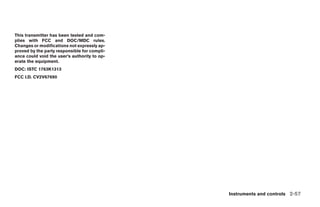 This transmitter has been tested and com-
plies with FCC and DOC/MDC rules.
Changes or modifications not expressly ap-
proved by the party responsible for compli-
ance could void the user’s authority to op-
erate the equipment.
DOC: ISTC 1763K1313
FCC I.D. CV2V67690




                                                                   Instruments and controls 2-57




                                              ੬ REVIEW COPY—2008 Pathfinder (pat)
                                              Owners Manual—USA_English (nna)
                                              10/01/07—debbie ੭
 