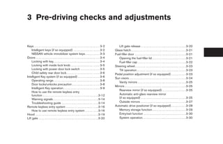 3 Pre-driving checks and adjustments


Keys . . . . . . . . . . . . . . . . . . . . . . . . . . . . . . . . . . . . . . . . . . . . . 3-2      Lift gate release . . . . . . . . . . . . . . . . . . . . . . . . . . . . . . . 3-20
    Intelligent keys (if so equipped) . . . . . . . . . . . . . . . . . . 3-2                        Glass hatch. . . . . . . . . . . . . . . . . . . . . . . . . . . . . . . . . . . . . . 3-21
    NISSAN vehicle immobilizer system keys . . . . . . . . . . 3-3                                   Fuel-filler door . . . . . . . . . . . . . . . . . . . . . . . . . . . . . . . . . . . 3-21
Doors . . . . . . . . . . . . . . . . . . . . . . . . . . . . . . . . . . . . . . . . . . . . 3-4       Opening the fuel-filler lid . . . . . . . . . . . . . . . . . . . . . . . 3-21
    Locking with key. . . . . . . . . . . . . . . . . . . . . . . . . . . . . . . . 3-4                 Fuel-filler cap . . . . . . . . . . . . . . . . . . . . . . . . . . . . . . . . . 3-22
    Locking with inside lock knob . . . . . . . . . . . . . . . . . . . . 3-5                        Steering wheel . . . . . . . . . . . . . . . . . . . . . . . . . . . . . . . . . . . 3-23
    Locking with power door lock switch . . . . . . . . . . . . . 3-5                                   Tilt operation . . . . . . . . . . . . . . . . . . . . . . . . . . . . . . . . . . 3-23
    Child safety rear door lock . . . . . . . . . . . . . . . . . . . . . . . 3-6                    Pedal position adjustment (if so equipped) . . . . . . . . . . 3-23
Intelligent Key system (if so equipped) . . . . . . . . . . . . . . . 3-6                            Sun visors . . . . . . . . . . . . . . . . . . . . . . . . . . . . . . . . . . . . . . . 3-24
    Operating range. . . . . . . . . . . . . . . . . . . . . . . . . . . . . . . . 3-8
                                                                                                        Vanity mirrors . . . . . . . . . . . . . . . . . . . . . . . . . . . . . . . . . 3-25
    Door locks/unlocks precaution . . . . . . . . . . . . . . . . . . . 3-8
                                                                                                     Mirrors . . . . . . . . . . . . . . . . . . . . . . . . . . . . . . . . . . . . . . . . . . 3-25
    Intelligent Key operation . . . . . . . . . . . . . . . . . . . . . . . . . 3-9
                                                                                                        Rearview mirror (if so equipped). . . . . . . . . . . . . . . . . 3-25
    How to use the remote keyless entry
    function . . . . . . . . . . . . . . . . . . . . . . . . . . . . . . . . . . . . . . 3-12           Automatic anti-glare rearview mirror
    Warning signals . . . . . . . . . . . . . . . . . . . . . . . . . . . . . . . 3-14                  (if so equipped) . . . . . . . . . . . . . . . . . . . . . . . . . . . . . . . 3-25
    Troubleshooting guide . . . . . . . . . . . . . . . . . . . . . . . . . 3-14                        Outside mirrors . . . . . . . . . . . . . . . . . . . . . . . . . . . . . . . 3-27
Remote keyless entry system . . . . . . . . . . . . . . . . . . . . . . 3-16                         Automatic drive positioner (if so equipped) . . . . . . . . . . 3-28
    How to use remote keyless entry system . . . . . . . . . 3-16                                       Memory storage function . . . . . . . . . . . . . . . . . . . . . . . 3-29
Hood . . . . . . . . . . . . . . . . . . . . . . . . . . . . . . . . . . . . . . . . . . . 3-19         Entry/exit function . . . . . . . . . . . . . . . . . . . . . . . . . . . . . 3-30
Lift gate . . . . . . . . . . . . . . . . . . . . . . . . . . . . . . . . . . . . . . . . . 3-20        System operation. . . . . . . . . . . . . . . . . . . . . . . . . . . . . . 3-30




                                                                                                      ੬ REVIEW COPY—2008 Pathfinder (pat)
                                                                                                      Owners Manual—USA_English (nna)
                                                                                                      10/01/07—debbie ੭
 