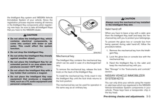 the Intelligent Key system and NISSAN Vehicle
                                                                                                                                 CAUTION
Immobilizer System of your vehicle. Since the
registration process requires erasing all memory                                                             Always carry the mechanical key installed
in the Intelligent Key components when register-                                                             in the Intelligent Key slot.
ing new keys, be sure to take all Intelligent Keys
that you have to the NISSAN dealer.                                                                          Valet hand-off
                                                                                                             When you have to leave a key with a valet, give
                     CAUTION                                                                                 them the Intelligent Key itself and keep the me-
● Do not allow the Intelligent Key, which                                                                    chanical key with you to protect your belongings.
  contains electrical components, to                                                                         To prevent the glove box or console box from
  come into contact with water or salt                                                                       being opened during valet hand-off, follow the
  water. This could affect the system                                                                        procedure below.
  function.
                                                                                                              1. Remove the mechanical key from the Intelli-
● Do not drop the Intelligent Key.                                                             SPA1951           gent Key.
● Do not strike the Intelligent Key sharply          Mechanical key                                           2. Lock the glove box or console box with the
  against another object.                                                                                        mechanical key.
                                                     The Intelligent Key contains the mechanical key,
● Do not place the Intelligent Key for an            which can be used in case of a discharged bat-           3. Hand the Intelligent Key to the valet and
  extended period in an area where tem-              tery.                                                       keep the mechanical key with you.
  peratures exceed 140°F (60°C).
                                                     To remove the mechanical key, release the lock          See “Storage” in the “Instruments and controls”
● Do not attach the Intelligent Key with a
                                                     knob on the back of the Intelligent Key.                section.
  key holder that contains a magnet.
● Do not place the Intelligent Key near              To install the mechanical key, firmly insert it into    NISSAN VEHICLE IMMOBILIZER
  equipment that produces a magnetic                 the Intelligent Key until the lock knob returns to      SYSTEM KEYS
  field, such as a TV, audio equipment and           the lock position.
                                                                                                             You can only drive your vehicle using the master
  personal computers.                                The mechanical key can be used for operation in         or valet keys which are registered to the NISSAN
                                                     the same way as an ordinary key.                        Vehicle Immobilizer System components in your
                                                                                                             vehicle. These keys have a transponder chip in
                                                                                                             the key head.
                                                                                                            Pre-driving checks and adjustments 3-3




                                                                                    ੬ REVIEW COPY—2008 Pathfinder (pat)
                                                                                    Owners Manual—USA_English (nna)
                                                                                    10/01/07—debbie ੭
 