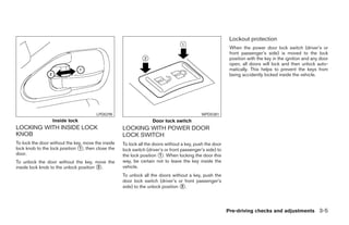 Lockout protection
                                                                                                           When the power door lock switch (driver’s or
                                                                                                           front passenger’s side) is moved to the lock
                                                                                                           position with the key in the ignition and any door
                                                                                                           open, all doors will lock and then unlock auto-
                                                                                                           matically. This helps to prevent the keys from
                                                                                                           being accidently locked inside the vehicle.




                                        LPD0298                                             WPD0381
                  Inside lock                                      Door lock switch
LOCKING WITH INSIDE LOCK                            LOCKING WITH POWER DOOR
KNOB                                                LOCK SWITCH
To lock the door without the key, move the inside   To lock all the doors without a key, push the door
lock knob to the lock position ᭺, then close the
                               1                    lock switch (driver’s or front passenger’s side) to
door.                                               the lock position ᭺. When locking the door this
                                                                       1
To unlock the door without the key, move the        way, be certain not to leave the key inside the
inside lock knob to the unlock position ᭺.
                                        2           vehicle.
                                                    To unlock all the doors without a key, push the
                                                    door lock switch (driver’s or front passenger’s
                                                    side) to the unlock position ᭺.
                                                                                 2




                                                                                                          Pre-driving checks and adjustments 3-5




                                                                                  ੬ REVIEW COPY—2008 Pathfinder (pat)
                                                                                  Owners Manual—USA_English (nna)
                                                                                  10/01/07—debbie ੭
 