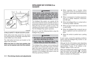 INTELLIGENT KEY SYSTEM (if so
                                                  equipped)

                                                                                                        ● When operating near a location where
                                                                      WARNING
                                                                                                          strong radio waves are transmitted, such as
                                                  Radio waves could adversely affect elec-                a TV tower, power station and broadcasting
                                                  tric medical equipment. Those who use a                 station.
                                                  pacemaker should contact the electric
                                                  medical equipment manufacturer for the                ● When in possession of wireless equipment,
                                                  possible influences before use.                         such as a cellular telephone, transceiver,
                                                                                                          and CB radio.
                                                  The Intelligent Key system can operate all the
                                                                                                        ● When the Intelligent Key is in contact with or
                                                  door locks using the remote controller function or
                                                                                                          covered by metallic materials.
                                                  pushing the request switch on the vehicle without
                                                  taking the key out from a pocket or purse. The        ● When any type of radio wave remote control
                                                  operating environment and/or conditions may af-         is used nearby.
                                                  fect the Intelligent Key system operation.            ● When the Intelligent Key is placed near an
                                      LPD0299     Be sure to read the following before using the          electric appliance such as a personal com-
CHILD SAFETY REAR DOOR LOCK                       Intelligent Key system.                                 puter.

Child safety locks help prevent the rear doors                                                          ● When the vehicle is parked near a parking
                                                                       CAUTION                            meter.
from being opened accidentally, especially when
small children are in the vehicle.                ● Be sure to carry the Intelligent Key with          In such cases, correct the operating conditions
                                                    you when operating the vehicle.                    before using the Intelligent Key function or use
The child safety lock levers are located on the
edge of the rear doors.                           ● Never leave the Intelligent Key in the             the mechanical key.
                                                    vehicle when you leave the vehicle.                Although the life of the battery varies depending
When the lever is in the lock position, the
door can be opened only from the outside.         The Intelligent Key is always communicating with     on the operating conditions, the battery’s life is
                                                                                                       approximately 2 years. If the battery is dis-
                                                  the vehicle as it receives radio waves. The Intel-
                                                                                                       charged, replace it with a new one.
                                                  ligent Key system transmits weak radio waves.
                                                  Environmental conditions may interfere with the      When the Intelligent Key battery is low, the Intel-
                                                  operation of the Intelligent Key system under the    ligent Key system warning light (      ) will blink
                                                  following operating conditions.                      green for about 30 seconds after the ignition
                                                                                                       switch is turned to the ON position.
3-6 Pre-driving checks and adjustments




                                                                                ੬ REVIEW COPY—2008 Pathfinder (pat)
                                                                                Owners Manual—USA_English (nna)
                                                                                10/01/07—debbie ੭
 