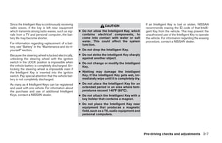 Since the Intelligent Key is continuously receiving                                                   If an Intelligent Key is lost or stolen, NISSAN
                                                                        CAUTION
radio waves, if the key is left near equipment                                                        recommends erasing the ID code of that Intelli-
which transmits strong radio waves, such as sig-      ● Do not allow the Intelligent Key, which       gent Key from the vehicle. This may prevent the
nals from a TV and personal computer, the bat-          contains electrical components, to            unauthorized use of the Intelligent Key to operate
tery life may become shorter.                           come into contact with water or salt          the vehicle. For information regarding the erasing
                                                        water. This could affect the system           procedure, contact a NISSAN dealer.
For information regarding replacement of a bat-         function.
tery, see “Battery” in the “Maintenance and do-it-
yourself” section.                                    ● Do not drop the Intelligent Key.
Because the steering wheel is locked electrically,    ● Do not strike the Intelligent Key sharply
unlocking the steering wheel with the ignition          against another object.
switch in the LOCK position is impossible when        ● Do not change or modify the Intelligent
the vehicle battery is completely discharged. Un-       Key.
locking the steering wheel is impossible even if
the Intelligent Key is inserted into the ignition     ● Wetting may damage the Intelligent
switch. Pay special attention that the vehicle bat-     Key. If the Intelligent Key gets wet, im-
tery is not completely discharged.                      mediately wipe until it is completely dry.
As many as 4 Intelligent Keys can be registered       ● Do not place the Intelligent Key for an
and used with one vehicle. For information about        extended period in an area where tem-
the purchase and use of additional Intelligent          peratures exceed 140°F (60°C).
Keys, contact a NISSAN dealer.                        ● Do not attach the Intelligent Key with a
                                                        key holder that contains a magnet.
                                                      ● Do not place the Intelligent Key near
                                                        equipment that produces a magnetic
                                                        field, such as a TV, audio equipment and
                                                        personal computers.




                                                                                                     Pre-driving checks and adjustments 3-7




                                                                                ੬ REVIEW COPY—2008 Pathfinder (pat)
                                                                                Owners Manual—USA_English (nna)
                                                                                10/01/07—debbie ੭
 