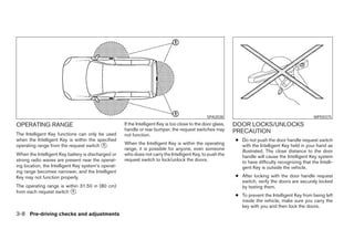 SPA2038                                              WPD0375

OPERATING RANGE                                      If the Intelligent Key is too close to the door glass,   DOOR LOCKS/UNLOCKS
                                                     handle or rear bumper, the request switches may          PRECAUTION
The Intelligent Key functions can only be used       not function.
when the Intelligent Key is within the specified                                                              ● Do not push the door handle request switch
operating range from the request switch ᭺.
                                         1           When the Intelligent Key is within the operating           with the Intelligent Key held in your hand as
                                                     range, it is possible for anyone, even someone             illustrated. The close distance to the door
When the Intelligent Key battery is discharged or    who does not carry the Intelligent Key, to push the        handle will cause the Intelligent Key system
strong radio waves are present near the operat-      request switch to lock/unlock the doors.                   to have difficulty recognizing that the Intelli-
ing location, the Intelligent Key system’s operat-                                                              gent Key is outside the vehicle.
ing range becomes narrower, and the Intelligent
Key may not function properly.                                                                                ● After locking with the door handle request
                                                                                                                switch, verify the doors are securely locked
The operating range is within 31.50 in (80 cm)                                                                  by testing them.
from each request switch ᭺.
                          1
                                                                                                              ● To prevent the Intelligent Key from being left
                                                                                                                inside the vehicle, make sure you carry the
                                                                                                                key with you and then lock the doors.
3-8 Pre-driving checks and adjustments




                                                                                     ੬ REVIEW COPY—2008 Pathfinder (pat)
                                                                                     Owners Manual—USA_English (nna)
                                                                                     10/01/07—debbie ੭
 