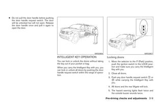 ● Do not pull the door handle before pushing
  the door handle request switch. The door
  will be unlocked but will not open. Release
  the door handle once and pull it again to
  open the door.




                                                                                      WRS0806                                                WRS0807
                                                INTELLIGENT KEY OPERATION                           Locking doors
                                                You can lock or unlock the doors without taking      1. Move the selector to the P (Park) position,
                                                the key out of your pocket or bag.                      push the ignition switch to the LOCK posi-
                                                When you carry the Intelligent Key with you, you        tion and make sure you carry the Intelligent
                                                can lock or unlock all doors by pushing the door        Key with you.
                                                handle request switch within the range of opera-     2. Close all doors.
                                                tion.
                                                                                                     3. Push any door handle request switch ᭺ or
                                                                                                                                             1
                                                                                                        ᭺ while carrying the Intelligent Key with
                                                                                                         2
                                                                                                        you.
                                                                                                     4. All doors and the rear liftgate will lock.
                                                                                                     5. The hazard warning lights flash twice and
                                                                                                        the outside buzzer sounds twice.

                                                                                                   Pre-driving checks and adjustments 3-9




                                                                            ੬ REVIEW COPY—2008 Pathfinder (pat)
                                                                            Owners Manual—USA_English (nna)
                                                                            10/01/07—debbie ੭
 