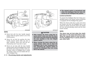 ● The request switch is operational only
                                                                                                 when the Intelligent Key has been de-
                                                                                                 tected by the Intelligent Key system.
                                                                                               Lockout protection
                                                                                               To prevent the Intelligent Key from being acci-
                                                                                               dentally locked in the vehicle, lockout protection
                                                                                               is equipped with the Intelligent Key system.
                                                                                               When the driver’s side door is open, the doors
                                                                                               are locked, and then the Intelligent Key is put
                                                                                               inside the vehicle and all the doors are closed;
                                                                                               the lock will automatically unlock and the door
                                                                                               buzzer sounds.
                                       WRS0808                                      WPD0430
                                                                                               NOTE:
NOTE:
                                                                    CAUTION
                                                                                               The doors may not lock when the intelli-
 ● Doors lock with the door handle request          ● After locking the doors using the re-    gent key is in the same hand that is oper-
   switch while the ignition switch is not in the     quest switch, make sure that the doors   ating the request switch to lock the door.
   LOCK position.                                     have been securely locked by operating   Put the intelligent key in a purse, pocket or
 ● Doors do not lock by pushing the door              the door handles or the rear liftgate    your other hand.
   handle request switch while any door is            opener switch.
   open. However, doors lock with the me-           ● When locking the doors using the re-
   chanical key even if any door is open.             quest switch, make sure to have the
                                                      Intelligent Key in your possession be-
 ● Doors do not lock with the door handle
                                                      fore operating the request switch to
   request switch with the Intelligent Key inside
                                                      prevent the Intelligent Key from being
   the vehicle and a beep sounds to warn you.
                                                      left in the vehicle.
   However, when an Intelligent Key is inside
   the vehicle, doors can be locked with an-
   other Intelligent Key.
3-10 Pre-driving checks and adjustments




                                                                            ੬ REVIEW COPY—2008 Pathfinder (pat)
                                                                            Owners Manual—USA_English (nna)
                                                                            10/01/07—debbie ੭
 