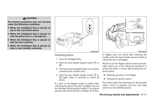 CAUTION
The lockout protection may not function
under the following conditions:
● When the Intelligent Key is placed on
  top of the instrument panel.
● When the Intelligent Key is placed in-
  side the glove box or a storage bin.
● When the Intelligent Key is placed in-
  side the door pockets.
● When the Intelligent Key is placed in-
  side or near metallic materials.
                                                                                      WRS0807                                                  WRS0808

                                           Unlocking doors                                            or liftgate does not unlock after returning the
                                                                                                      handle, push the door handle request switch to
                                            1. Carry the Intelligent Key.                             unlock the door and liftgate.
                                            2. Push the door handle request switch ᭺ or
                                                                                   1
                                                                                                      All doors and the liftgate will be locked automati-
                                               ᭺.
                                                2
                                                                                                      cally unless one of the following operations is
                                            3. The hazard warning lights flash once and the           performed within 1 minute after pushing the re-
                                               outside buzzer sounds once.                            quest switch.
                                            4. Push the door handle request switch ᭺ or
                                                                                   1                   ● Opening any door or the liftgate.
                                               ᭺ again within 5 seconds to unlock all
                                                2
                                                                                                       ● Pushing the ignition switch.
                                               doors.
                                           If a door or the liftgate handle is pulled while           The interior light timer illuminates for 30 seconds
                                           unlocking the doors, that door or liftgate may not         when a door is unlocked and the room light
                                           be unlocked. Returning the handle to its original          switch is in the DOOR position.
                                           position will unlock the door or liftgate. If the door
                                                                                                    Pre-driving checks and adjustments 3-11




                                                                            ੬ REVIEW COPY—2008 Pathfinder (pat)
                                                                            Owners Manual—USA_English (nna)
                                                                            10/01/07—debbie ੭
 