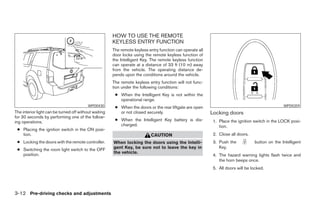 HOW TO USE THE REMOTE
                                                       KEYLESS ENTRY FUNCTION
                                                       The remote keyless entry function can operate all
                                                       door locks using the remote keyless function of
                                                       the Intelligent Key. The remote keyless function
                                                       can operate at a distance of 33 ft (10 m) away
                                                       from the vehicle. The operating distance de-
                                                       pends upon the conditions around the vehicle.
                                                       The remote keyless entry function will not func-
                                                       tion under the following conditions:
                                                        ● When the Intelligent Key is not within the
                                                          operational range.
                                          WPD0430       ● When the doors or the rear liftgate are open                                           WPD0359
The interior light can be turned off without waiting      or not closed securely.                          Locking doors
for 30 seconds by performing one of the follow-
ing operations.                                         ● When the Intelligent Key battery is dis-          1. Place the ignition switch in the LOCK posi-
                                                          charged.                                             tion.
 ● Placing the ignition switch in the ON posi-
   tion.                                                                   CAUTION                          2. Close all doors.
 ● Locking the doors with the remote controller.       When locking the doors using the Intelli-            3. Push the           button on the Intelligent
                                                       gent Key, be sure not to leave the key in               Key.
 ● Switching the room light switch to the OFF
   position.                                           the vehicle.
                                                                                                            4. The hazard warning lights flash twice and
                                                                                                               the horn beeps once.
                                                                                                            5. All doors will be locked.




3-12 Pre-driving checks and adjustments




                                                                                    ੬ REVIEW COPY—2008 Pathfinder (pat)
                                                                                    Owners Manual—USA_English (nna)
                                                                                    10/01/07—debbie ੭
 