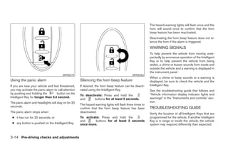 The hazard warning lights will flash once and the
                                                                                                           horn will sound once to confirm that the horn
                                                                                                           beep feature has been reactivated.
                                                                                                           Deactivating the horn beep feature does not si-
                                                                                                           lence the horn if the alarm is triggered.
                                                                                                           WARNING SIGNALS
                                                                                                           To help prevent the vehicle from moving unex-
                                                                                                           pectedly by erroneous operation of the Intelligent
                                                                                                           Key or to help prevent the vehicle from being
                                                                                                           stolen, a chime or buzzer sounds from inside and
                                                                                                           outside the vehicle and a warning is displayed in
                                                                                                           the instrument panel.
                                        WPD0374                                               WPD0362
                                                                                                           When a chime or beep sounds or a warning is
Using the panic alarm                                Silencing the horn beep feature                       displayed, be sure to check the vehicle and the
If you are near your vehicle and feel threatened,    If desired, the horn beep feature can be deacti-      Intelligent Key.
you may activate the panic alarm to call attention   vated using the Intelligent Key.                      See the troubleshooting guide that follows and
by pushing and holding the         button on the                                                           “Vehicle information display indicator lights and
                                                     To deactivate: Press and hold the
Intelligent Key for longer than 0.5 second.                                                                warnings” in the “Instruments and controls” sec-
                                                     and      buttons for at least 2 seconds.
The panic alarm and headlights will stay on for 25                                                         tion.
                                                     The hazard warning lights will flash three times to
seconds.                                                                                                   TROUBLESHOOTING GUIDE
                                                     confirm that the horn beep feature has been
The panic alarm stops when:                          deactivated.
                                                                                                           Verify the location of all Intelligent Keys that are
 ● it has run for 25 seconds, or                     To activate: Press and hold the                       programmed for the vehicle. If another Intelligent
                                                     and      buttons for at least 2 seconds               Key is in range or inside the vehicle, the vehicle
 ● any button is pushed on the Intelligent Key.      once more.                                            system may respond differently than expected.



3-14 Pre-driving checks and adjustments




                                                                                   ੬ REVIEW COPY—2008 Pathfinder (pat)
                                                                                   Owners Manual—USA_English (nna)
                                                                                   10/01/07—debbie ੭
 