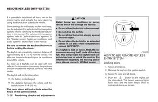 REMOTE KEYLESS ENTRY SYSTEM


It is possible to lock/unlock all doors, turn on the
                                                                        CAUTION
interior lights, and activate the panic alarm by
using the keyfob from outside the vehicle.             Listed below are conditions or occur-
                                                       rences which will damage the keyfob:
Some settings for the keyfob, such as horn beep,
can be adjusted. For vehicles without navigation       ● Do not allow the keyfob to become wet.
system, refer to “Silencing the horn beep feature”     ● Do not drop the keyfob.
later in this section. For vehicles with navigation
                                                       ● Do not strike the keyfob sharply against
system, refer to “Vehicle electronic systems” in
                                                         another object.
the “Display screen, heater, air conditioner and
audio systems” section later in this manual.           ● Do not place the keyfob for an extended
                                                         period in an area where temperatures
Be sure to remove the key from the vehicle               exceed 140°F (60°C).
before locking the doors.
                                                       If a keyfob is lost or stolen, NISSAN rec-
The keyfob can operate at a maximum distance of        ommends erasing the ID code of that key-                                             LPD0209
approximately 33 ft (10 m) from the vehicle. The       fob. This will prevent the keyfob from un-   HOW TO USE REMOTE KEYLESS
effective distance depends upon the conditions         authorized use to unlock the vehicle. For
around the vehicle.                                    information regarding the erasing proce-
                                                                                                    ENTRY SYSTEM
                                                       dure, please contact a NISSAN dealer.        Locking doors
As many as 5 keyfobs can be used with one
vehicle. For information concerning the purchase                                                     1. Close all windows.
and use of additional keyfobs, contact a NISSAN
dealer.                                                                                              2. Remove the key from the ignition switch.
                                                                                                     3. Close the hood and all doors.
The keyfob will not function when:
                                                                                                     4. Push the            button on the keyfob. All
 ● the battery is discharged.
                                                                                                        the doors lock. The hazard warning lights
 ● the distance between the vehicle and the                                                             flash twice and the horn beeps once to
   keyfob is over 33 ft (10 m).                                                                         indicate all doors are locked.
The panic alarm will not activate when the
key is in the ignition switch.
3-16 Pre-driving checks and adjustments




                                                                                ੬ REVIEW COPY—2008 Pathfinder (pat)
                                                                                Owners Manual—USA_English (nna)
                                                                                10/01/07—debbie ੭
 