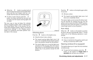● When the           button is pushed with all                                                             Push the        button on the keyfob again within
   doors locked, the hazard warning lights flash                                                            5 seconds.
   twice and the horn beeps once as a re-
   minder that the doors are already locked.                                                                 ● All doors unlock.

 ● If a door is open and you push the                                                                        ● The hazard warning lights flash once if all
   button, the doors will lock but the horn will                                                               doors are completely closed.
   not beep and the hazard warning lights will                                                              The interior lights can be turned off without wait-
   not flash.                                                                                               ing 30 seconds by inserting the key into the
The horn may or may not beep. For vehicles                                                                  ignition and turning to the ON or START position,
without navigation system, refer to “Silencing the                                                          locking the doors with the keyfob or pushing the
horn beep feature” later in this section. For ve-                                                           interior light switch to the off position.
hicles with navigation system, refer to “Comfort &
convenience settings” in the “Display screen,                                                               Auto relock
heater, air conditioner and audio systems” sec-                                               LPD0210       When the          button on the keyfob is pushed,
tion later in this manual.
                                                     Unlocking doors                                        all doors will lock automatically within 1 minute
                                                                                                            unless one of the following operations is per-
                                                     Push the        button on the keyfob once.             formed:
                                                      ● Only the driver’s door unlocks.                      ● Any door is opened.
                                                      ● The hazard warning lights flash once if all
                                                                                                             ● A key is inserted into the ignition switch and
                                                        doors are completely closed with the ignition
                                                                                                               the key is turned from OFF to ON.
                                                        key in any position except the ON position.
                                                      ● The interior lights turn on and the light timer     Opening windows (if so equipped)
                                                        activates for 30 seconds when the interior          The keyfob allows you to open the front windows
                                                        light switch is in the DOOR position with the       simultaneously.
                                                        ignition key in any position except the ON
                                                        position.                                            ● To open the front windows, press the
                                                                                                               button on the keyfob for longer than 3
                                                                                                               seconds after all doors are unlocked.

                                                                                                          Pre-driving checks and adjustments 3-17




                                                                                  ੬ REVIEW COPY—2008 Pathfinder (pat)
                                                                                  Owners Manual—USA_English (nna)
                                                                                  10/01/07—debbie ੭
 