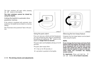 The door windows will open while pressing
the     button on the keyfob.
The door windows cannot be closed by
using the keyfob.
Linking the keyfob to automatic drive
positioner memory
If the vehicle is equipped with automatic drive
positioner, the keyfob can be linked to a memory
setting.
See “Automatic drive positioner” later in this sec-
tion.
                                                                                               LPD0211                                            LPD0262
                                                      Using the panic alarm                                Silencing the horn beep feature
                                                      If you are near your vehicle and feel threatened,    If desired, the horn beep feature can be deacti-
                                                      you may activate the panic alarm to call attention   vated using the keyfob.
                                                      by pushing and holding the         button on the
                                                      keyfob for longer than 0.5 second.                   NOTE:
                                                      The panic alarm and headlights will stay on for 25   If you change the horn beep and lamp flash
                                                      seconds.                                             feature with the keyfob, the display screen
                                                      The panic alarm stops when:                          (if so equipped) will not show the current
                                                                                                           mode and cannot be used to change the
                                                       ● it has run for 25 seconds, or                     mode. Use the keyfob to return to the pre-
                                                       ● any button is pushed on the keyfob.               vious mode and re-enable the display
                                                                                                           screen control.
                                                                                                           To deactivate: Press and hold the
                                                                                                           and      buttons for at least 2 seconds.
3-18 Pre-driving checks and adjustments




                                                                                    ੬ REVIEW COPY—2008 Pathfinder (pat)
                                                                                    Owners Manual—USA_English (nna)
                                                                                    10/01/07—debbie ੭
 