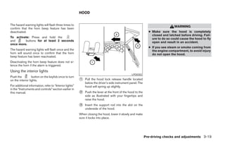HOOD


The hazard warning lights will flash three times to
                                                                                                                                 WARNING
confirm that the horn beep feature has been
deactivated.                                                                                                    ● Make sure the hood is completely
                                                                                                                  closed and latched before driving. Fail-
To activate: Press and hold the                                                                                   ure to do so could cause the hood to fly
and      buttons for at least 2 seconds                                                                           open and result in an accident.
once more.
                                                                                                                ● If you see steam or smoke coming from
The hazard warning lights will flash once and the                                                                 the engine compartment, to avoid injury
horn will sound once to confirm that the horn                                                                     do not open the hood.
beep feature has been reactivated.
Deactivating the horn beep feature does not si-
lence the horn if the alarm is triggered.
Using the interior lights
                                                                                                  LPD0302
Push the          button on the keyfob once to turn
on the interior lights.                                  ᭺
                                                         1   Pull the hood lock release handle located
                                                             below the driver’s side instrument panel. The
For additional information, refer to “Interior lights”       hood will spring up slightly.
in the “Instruments and controls” section earlier in
this manual.                                             ᭺
                                                         2   Push the lever at the front of the hood to the
                                                             side as illustrated with your fingertips and
                                                             raise the hood.
                                                         ᭺
                                                         3   Insert the support rod into the slot on the
                                                             underside of the hood.
                                                         When closing the hood, lower it slowly and make
                                                         sure it locks into place.




                                                                                                              Pre-driving checks and adjustments 3-19




                                                                                      ੬ REVIEW COPY—2008 Pathfinder (pat)
                                                                                      Owners Manual—USA_English (nna)
                                                                                      10/01/07—debbie ੭
 