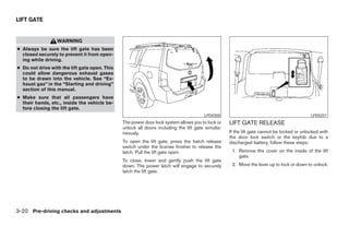 LIFT GATE


                  WARNING
● Always be sure the lift gate has been
  closed securely to prevent it from open-
  ing while driving.
● Do not drive with the lift gate open. This
  could allow dangerous exhaust gases
  to be drawn into the vehicle. See “Ex-
  haust gas” in the “Starting and driving”
  section of this manual.
● Make sure that all passengers have
  their hands, etc., inside the vehicle be-
  fore closing the lift gate.
                                                                                       LPD0300                                              LPD0251
                                               The power door lock system allows you to lock or    LIFT GATE RELEASE
                                               unlock all doors including the lift gate simulta-
                                               neously.                                            If the lift gate cannot be locked or unlocked with
                                                                                                   the door lock switch or the keyfob due to a
                                               To open the lift gate, press the hatch release      discharged battery, follow these steps:
                                               switch under the license finisher to release the
                                               latch. Pull the lift gate open.                      1. Remove the cover on the inside of the lift
                                                                                                       gate.
                                               To close, lower and gently push the lift gate
                                               down. The power latch will engage to securely        2. Move the lever up to lock or down to unlock.
                                               latch the lift gate.




3-20 Pre-driving checks and adjustments




                                                                            ੬ REVIEW COPY—2008 Pathfinder (pat)
                                                                            Owners Manual—USA_English (nna)
                                                                            10/01/07—debbie ੭
 