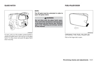 GLASS HATCH                                                                                         FUEL-FILLER DOOR


                                                     NOTE:
                                                     The lift gate must be unlocked in order to
                                                     open the glass hatch.

                                                                      WARNING
                                                     Do not drive with the glass hatch open.
                                                     This could allow dangerous exhaust gases
                                                     to be drawn into the vehicle. See “Exhaust
                                                     gas” in the “Starting and driving” section
                                                     of this manual.



                                         LPD0301                                                                                      WPD0436
To open, pull up on the smaller outside handle to                                                   OPENING THE FUEL-FILLER LID
release the glass hatch, then pull up on the glass
hatch. To close, lower and push the glass hatch                                                     Pull on the finger tab to open.
down securely.




                                                                                                  Pre-driving checks and adjustments 3-21




                                                                              ੬ REVIEW COPY—2008 Pathfinder (pat)
                                                                              Owners Manual—USA_English (nna)
                                                                              10/01/07—debbie ੭
 